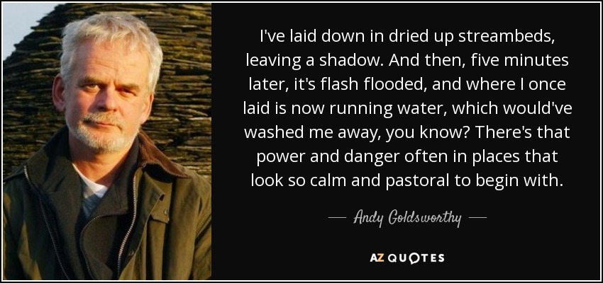 I've laid down in dried up streambeds, leaving a shadow. And then, five minutes later, it's flash flooded, and where I once laid is now running water, which would've washed me away, you know? There's that power and danger often in places that look so calm and pastoral to begin with. - Andy Goldsworthy