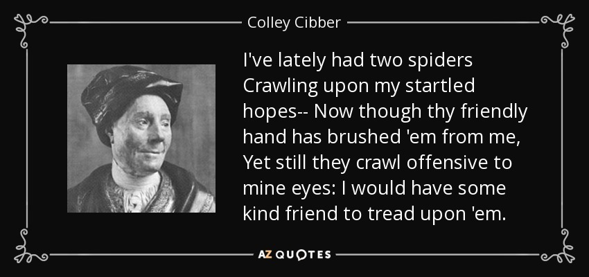 I've lately had two spiders Crawling upon my startled hopes-- Now though thy friendly hand has brushed 'em from me, Yet still they crawl offensive to mine eyes: I would have some kind friend to tread upon 'em. - Colley Cibber