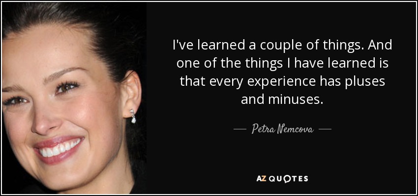 I've learned a couple of things. And one of the things I have learned is that every experience has pluses and minuses. - Petra Nemcova
