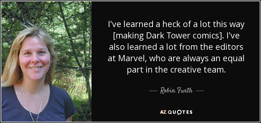 I've learned a heck of a lot this way [making Dark Tower comics]. I've also learned a lot from the editors at Marvel, who are always an equal part in the creative team. - Robin Furth