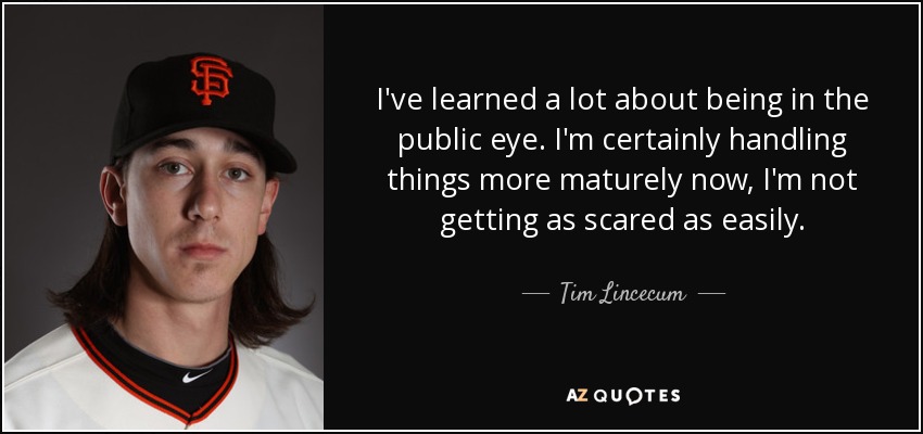 I've learned a lot about being in the public eye. I'm certainly handling things more maturely now, I'm not getting as scared as easily. - Tim Lincecum