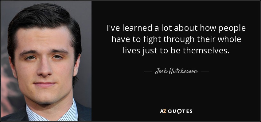 I've learned a lot about how people have to fight through their whole lives just to be themselves. - Josh Hutcherson