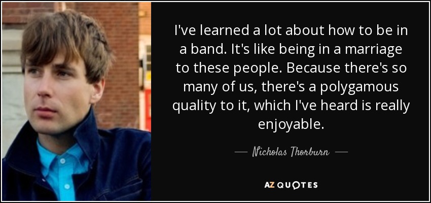 I've learned a lot about how to be in a band. It's like being in a marriage to these people. Because there's so many of us, there's a polygamous quality to it, which I've heard is really enjoyable. - Nicholas Thorburn