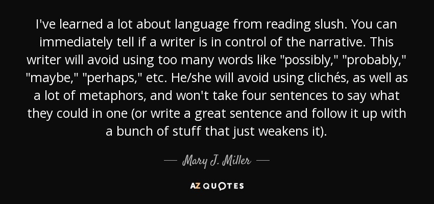 I've learned a lot about language from reading slush. You can immediately tell if a writer is in control of the narrative. This writer will avoid using too many words like 