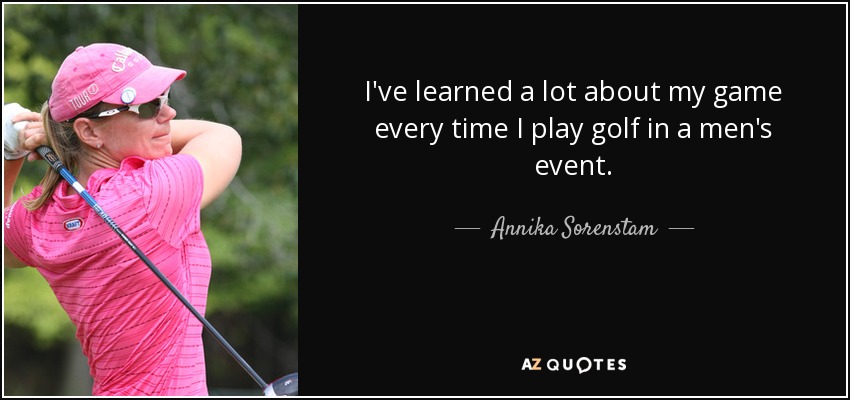 I've learned a lot about my game every time I play golf in a men's event. - Annika Sorenstam