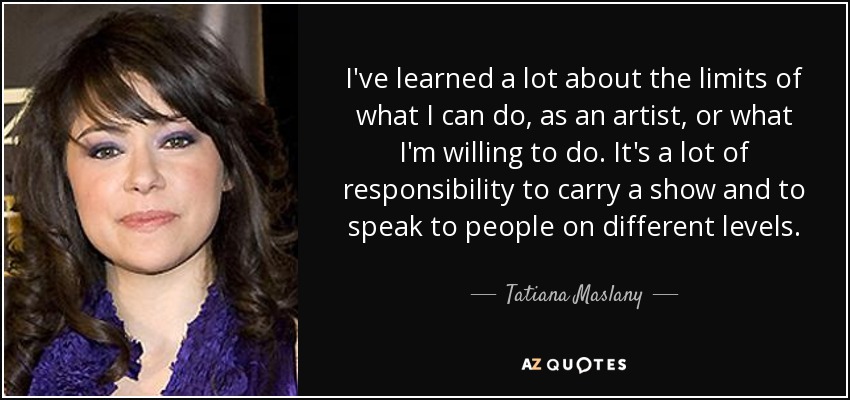 I've learned a lot about the limits of what I can do, as an artist, or what I'm willing to do. It's a lot of responsibility to carry a show and to speak to people on different levels. - Tatiana Maslany
