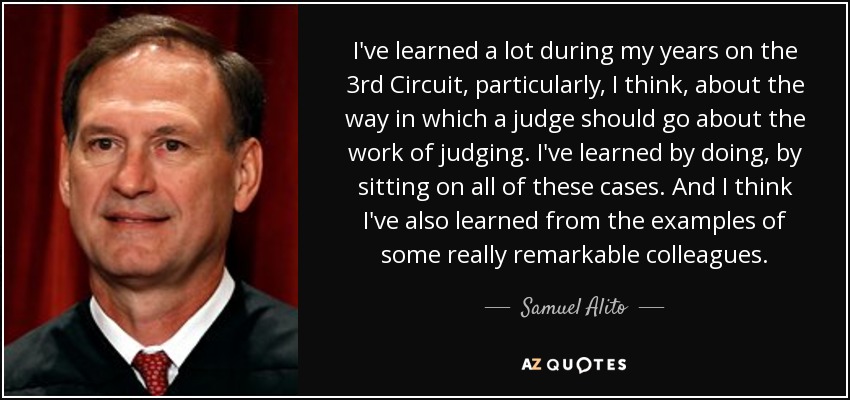 I've learned a lot during my years on the 3rd Circuit, particularly, I think, about the way in which a judge should go about the work of judging. I've learned by doing, by sitting on all of these cases. And I think I've also learned from the examples of some really remarkable colleagues. - Samuel Alito