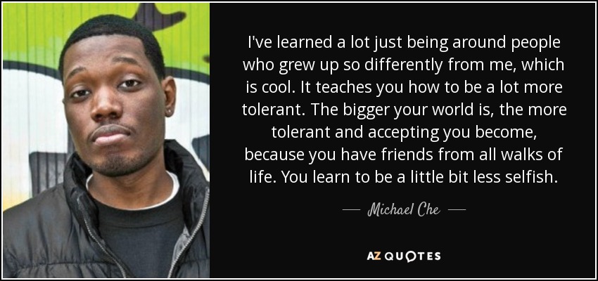 I've learned a lot just being around people who grew up so differently from me, which is cool. It teaches you how to be a lot more tolerant. The bigger your world is, the more tolerant and accepting you become, because you have friends from all walks of life. You learn to be a little bit less selfish. - Michael Che I've learned a lot just being around people who grew up so differently from me, which is cool. It teaches you how to be a lot more tolerant. The bigger your world is, the more tolerant and accepting you become, because you have friends from all walks of life. You learn to be a little bit less selfish. - Michael Che