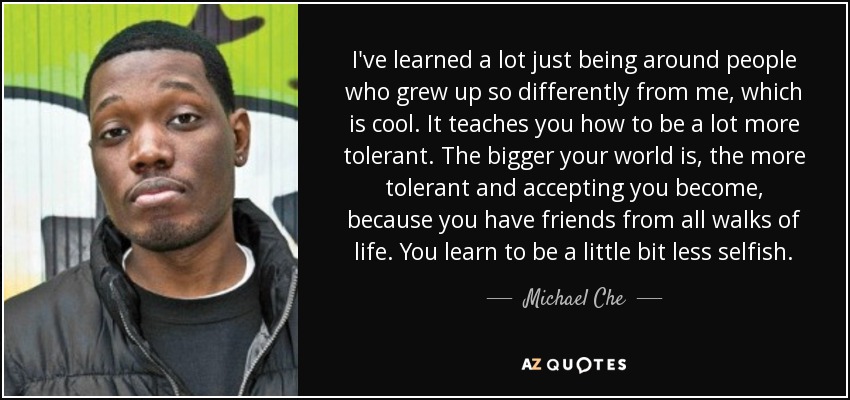 I've learned a lot just being around people who grew up so differently from me, which is cool. It teaches you how to be a lot more tolerant. The bigger your world is, the more tolerant and accepting you become, because you have friends from all walks of life. You learn to be a little bit less selfish. - Michael Che