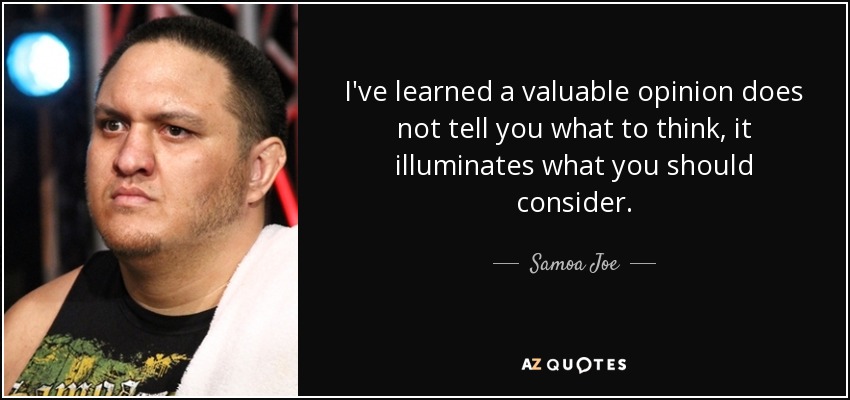 I've learned a valuable opinion does not tell you what to think, it illuminates what you should consider. - Samoa Joe
