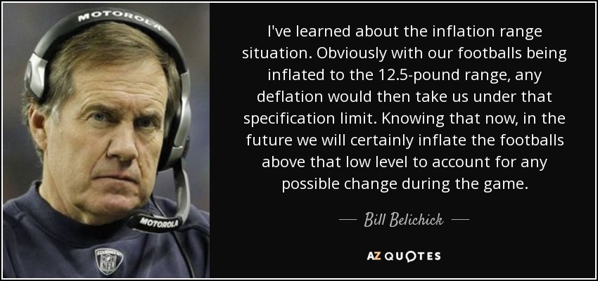 I've learned about the inflation range situation. Obviously with our footballs being inflated to the 12.5-pound range, any deflation would then take us under that specification limit. Knowing that now, in the future we will certainly inflate the footballs above that low level to account for any possible change during the game. - Bill Belichick