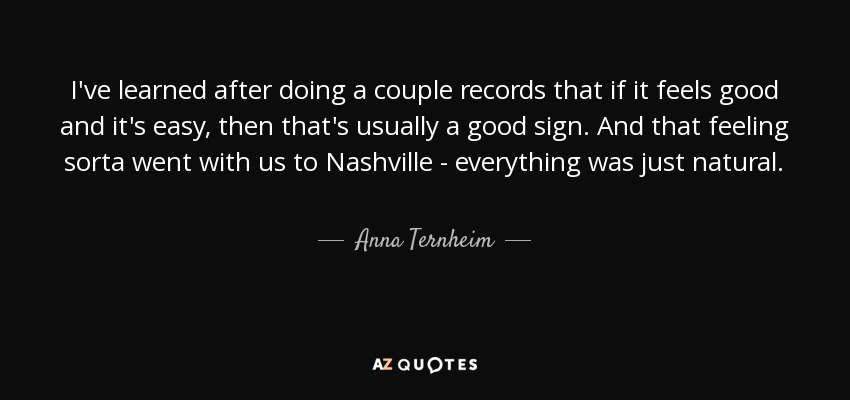 I've learned after doing a couple records that if it feels good and it's easy, then that's usually a good sign. And that feeling sorta went with us to Nashville - everything was just natural. - Anna Ternheim