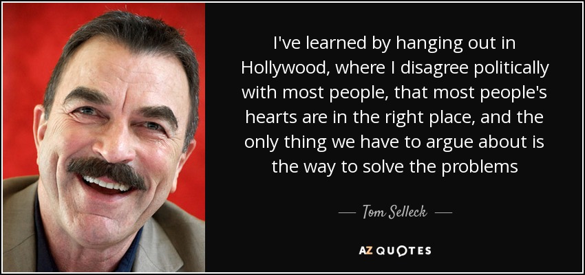 I've learned by hanging out in Hollywood, where I disagree politically with most people, that most people's hearts are in the right place, and the only thing we have to argue about is the way to solve the problems - Tom Selleck