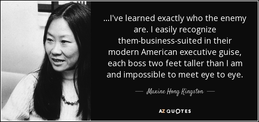 ...I've learned exactly who the enemy are. I easily recognize them-business-suited in their modern American executive guise, each boss two feet taller than I am and impossible to meet eye to eye. - Maxine Hong Kingston