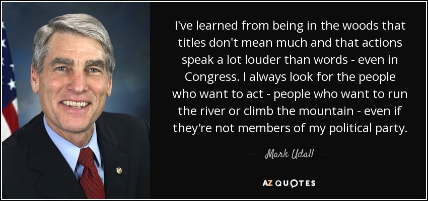 I've learned from being in the woods that titles don't mean much and that actions speak a lot louder than words - even in Congress. I always look for the people who want to act - people who want to run the river or climb the mountain - even if they're not members of my political party. - Mark Udall