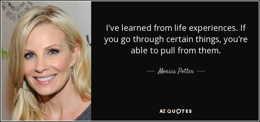 I've learned from life experiences. If you go through certain things, you're able to pull from them. - Monica Potter