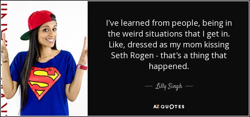 I've learned from people, being in the weird situations that I get in. Like, dressed as my mom kissing Seth Rogen - that's a thing that happened. - Lilly Singh