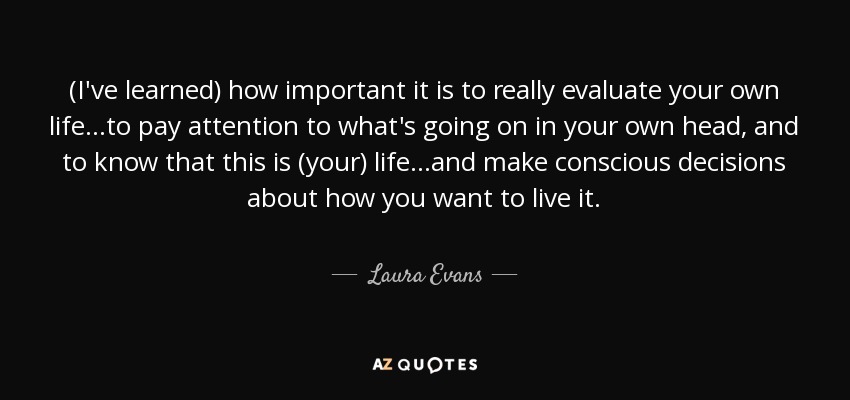 (I've learned) how important it is to really evaluate your own life...to pay attention to what's going on in your own head, and to know that this is (your) life...and make conscious decisions about how you want to live it. - Laura Evans