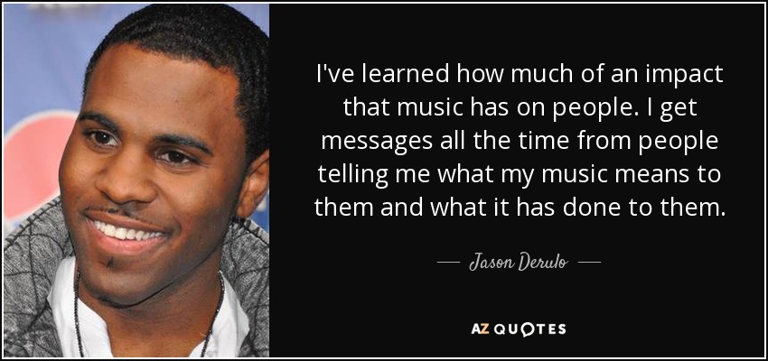 I've learned how much of an impact that music has on people. I get messages all the time from people telling me what my music means to them and what it has done to them. - Jason Derulo