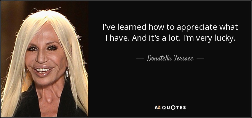 I've learned how to appreciate what I have. And it's a lot. I'm very lucky. - Donatella Versace