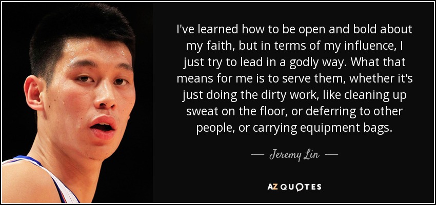 I've learned how to be open and bold about my faith, but in terms of my influence, I just try to lead in a godly way. What that means for me is to serve them, whether it's just doing the dirty work, like cleaning up sweat on the floor, or deferring to other people, or carrying equipment bags. - Jeremy Lin