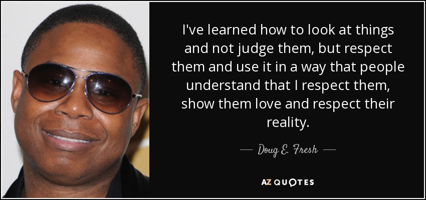 I've learned how to look at things and not judge them, but respect them and use it in a way that people understand that I respect them, show them love and respect their reality. - Doug E. Fresh