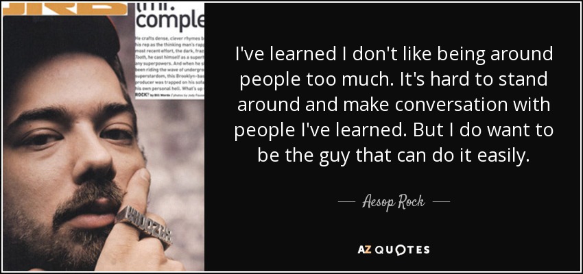 I've learned I don't like being around people too much. It's hard to stand around and make conversation with people I've learned. But I do want to be the guy that can do it easily. - Aesop Rock