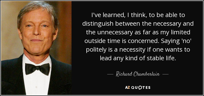 I've learned, I think, to be able to distinguish between the necessary and the unnecessary as far as my limited outside time is concerned. Saying 'no' politely is a necessity if one wants to lead any kind of stable life. - Richard Chamberlain