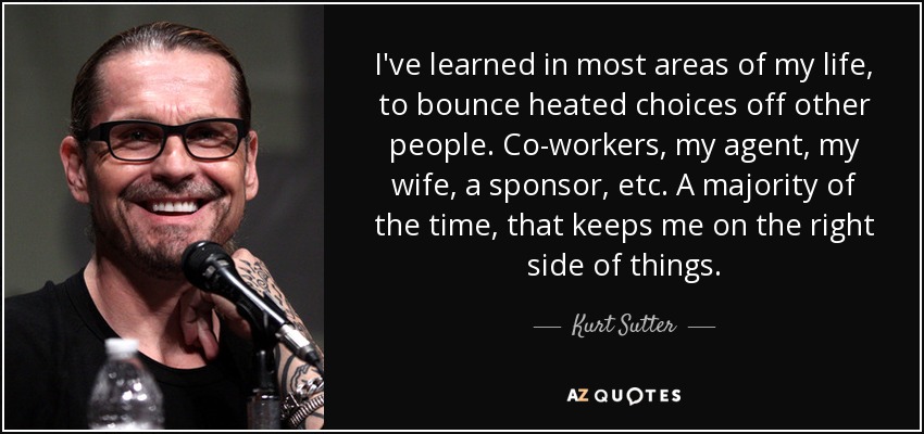 I've learned in most areas of my life, to bounce heated choices off other people. Co-workers, my agent, my wife, a sponsor, etc. A majority of the time, that keeps me on the right side of things. - Kurt Sutter