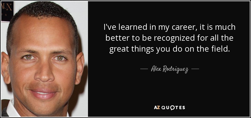 I've learned in my career, it is much better to be recognized for all the great things you do on the field. - Alex Rodriguez