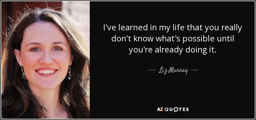I've learned in my life that you really don't know what's possible until you're already doing it. - Liz Murray