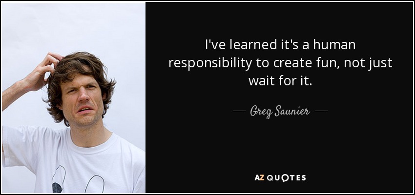 I've learned it's a human responsibility to create fun, not just wait for it. - Greg Saunier