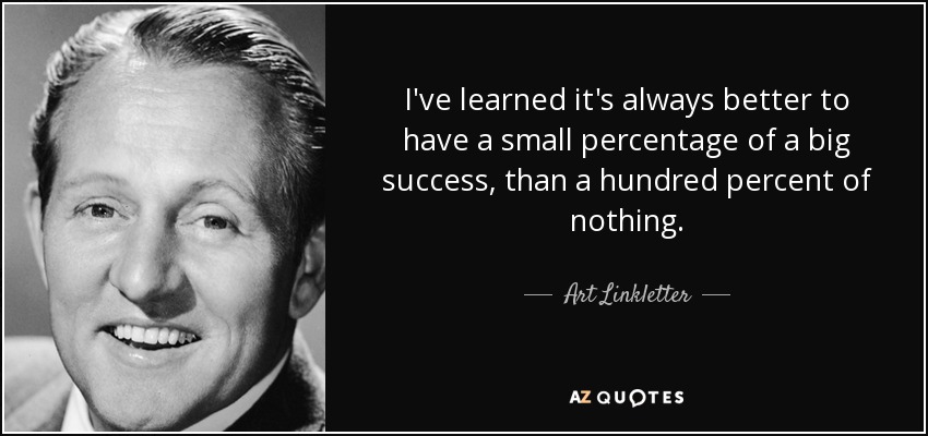 I've learned it's always better to have a small percentage of a big success, than a hundred percent of nothing. - Art Linkletter