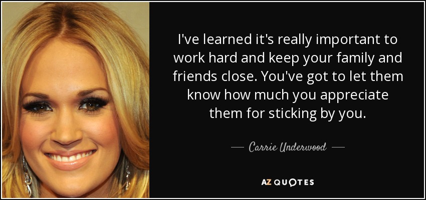 I've learned it's really important to work hard and keep your family and friends close. You've got to let them know how much you appreciate them for sticking by you. - Carrie Underwood