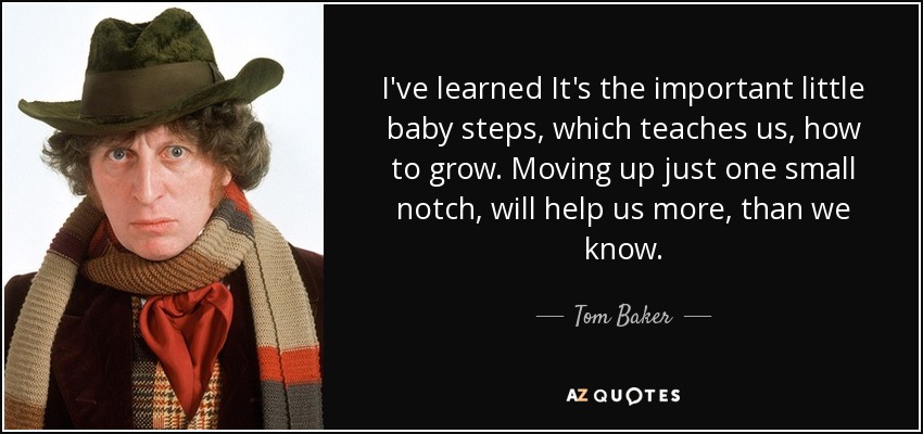 I've learned It's the important little baby steps, which teaches us, how to grow. Moving up just one small notch, will help us more, than we know. - Tom Baker