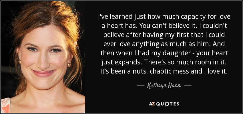I've learned just how much capacity for love a heart has. You can't believe it. I couldn't believe after having my first that I could ever love anything as much as him. And then when I had my daughter - your heart just expands. There's so much room in it. It's been a nuts, chaotic mess and I love it. - Kathryn Hahn