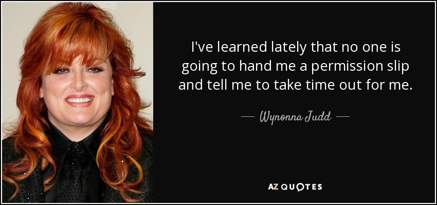 I've learned lately that no one is going to hand me a permission slip and tell me to take time out for me. - Wynonna Judd