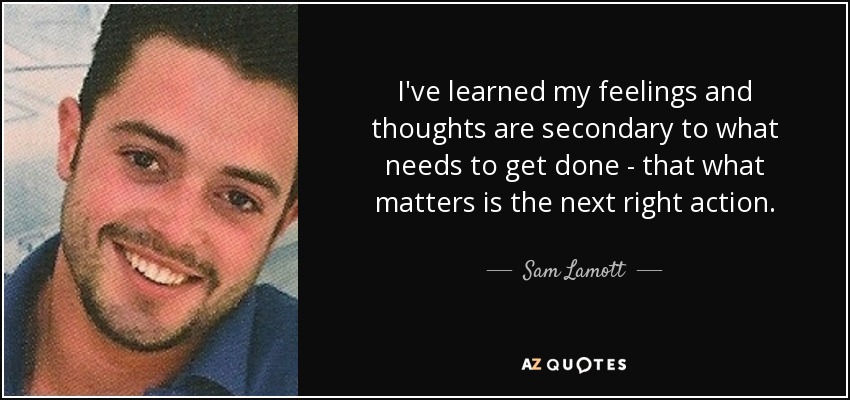 I've learned my feelings and thoughts are secondary to what needs to get done - that what matters is the next right action. - Sam Lamott