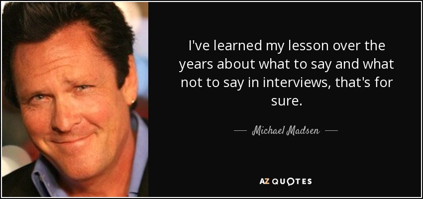 I've learned my lesson over the years about what to say and what not to say in interviews, that's for sure. - Michael Madsen