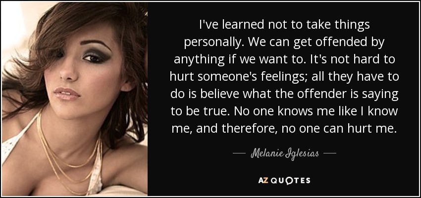 I've learned not to take things personally. We can get offended by anything if we want to. It's not hard to hurt someone's feelings; all they have to do is believe what the offender is saying to be true. No one knows me like I know me, and therefore, no one can hurt me. - Melanie Iglesias