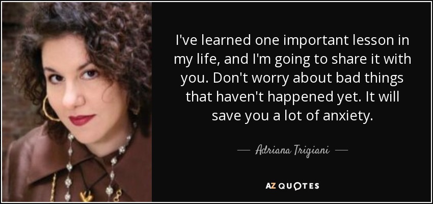 I've learned one important lesson in my life, and I'm going to share it with you. Don't worry about bad things that haven't happened yet. It will save you a lot of anxiety. - Adriana Trigiani