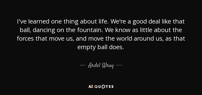 I've learned one thing about life. We're a good deal like that ball, dancing on the fountain. We know as little about the forces that move us, and move the world around us, as that empty ball does. - Ardel Wray