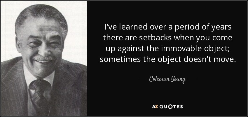 I've learned over a period of years there are setbacks when you come up against the immovable object; sometimes the object doesn't move. - Coleman Young
