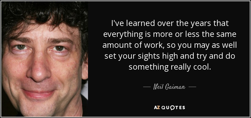 I've learned over the years that everything is more or less the same amount of work, so you may as well set your sights high and try and do something really cool. - Neil Gaiman