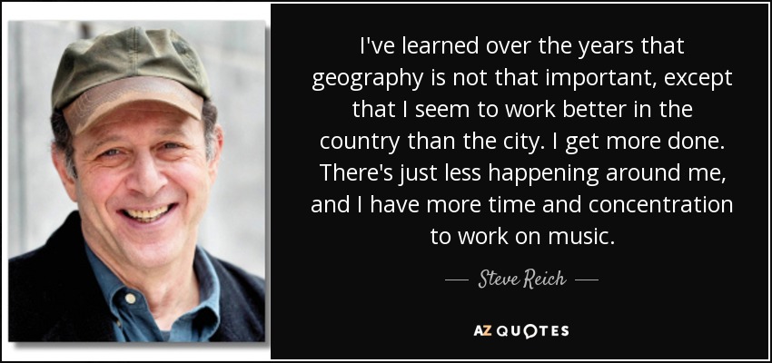 I've learned over the years that geography is not that important, except that I seem to work better in the country than the city. I get more done. There's just less happening around me, and I have more time and concentration to work on music. - Steve Reich