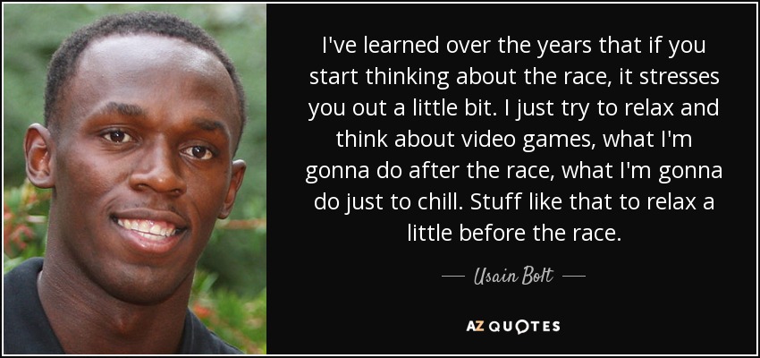 I've learned over the years that if you start thinking about the race, it stresses you out a little bit. I just try to relax and think about video games, what I'm gonna do after the race, what I'm gonna do just to chill. Stuff like that to relax a little before the race. - Usain Bolt