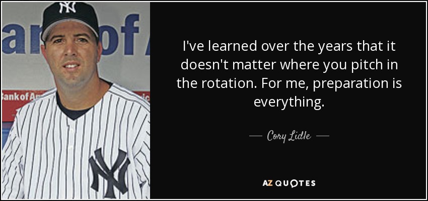 I've learned over the years that it doesn't matter where you pitch in the rotation. For me, preparation is everything. - Cory Lidle