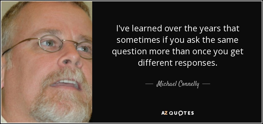 I've learned over the years that sometimes if you ask the same question more than once you get different responses. - Michael Connelly