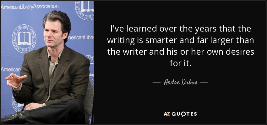 I've learned over the years that the writing is smarter and far larger than the writer and his or her own desires for it. - Andre Dubus