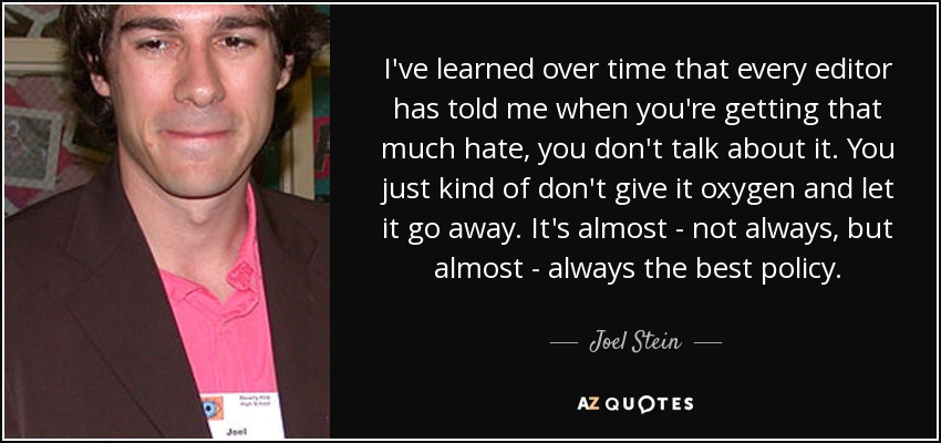 I've learned over time that every editor has told me when you're getting that much hate, you don't talk about it. You just kind of don't give it oxygen and let it go away. It's almost - not always, but almost - always the best policy. - Joel Stein